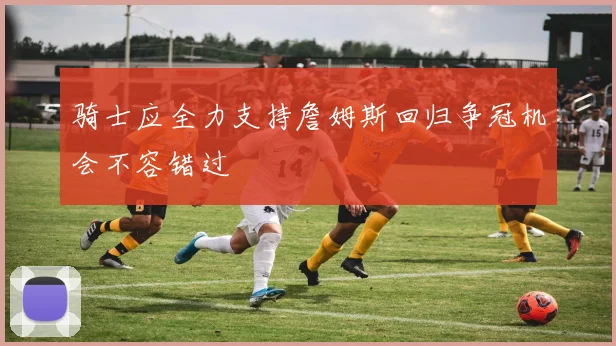 骑士应全力支持詹姆斯回归争冠机会不容错过
