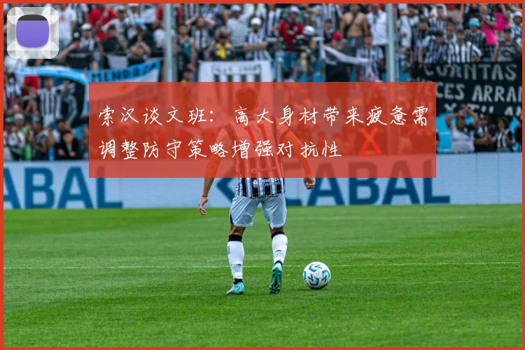 索汉谈文班：高大身材带来疲惫需调整防守策略增强对抗性