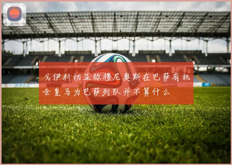 戈伊科切亚称穆尼奥斯在巴萨有机会皇马为巴萨列队并不算什么
