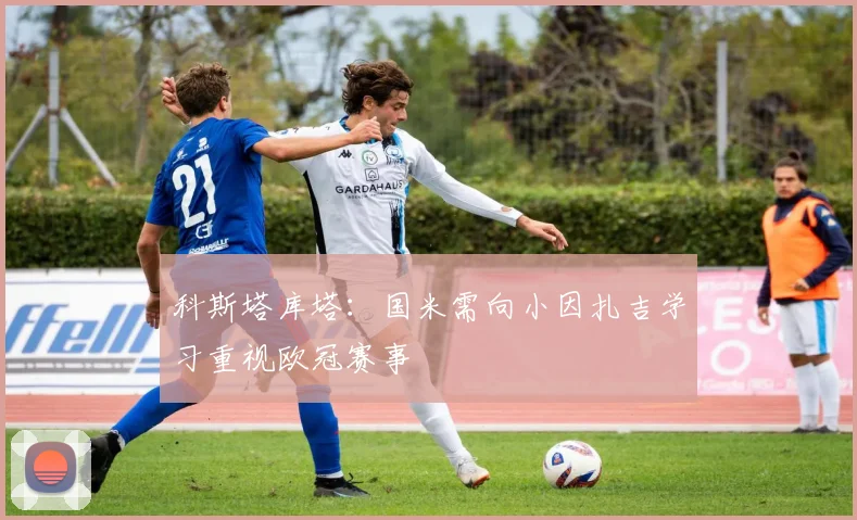 科斯塔库塔：国米需向小因扎吉学习重视欧冠赛事