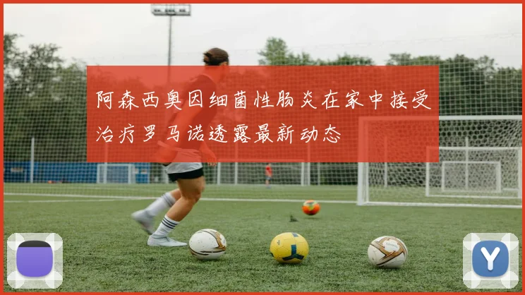 阿森西奥因细菌性肠炎在家中接受治疗罗马诺透露最新动态