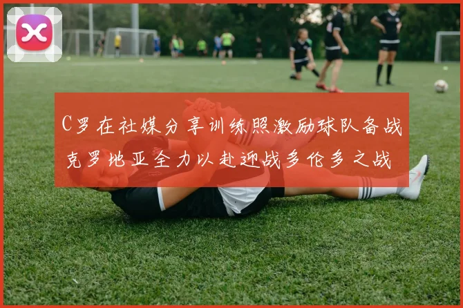 C罗在社媒分享训练照激励球队备战克罗地亚全力以赴迎战多伦多之战