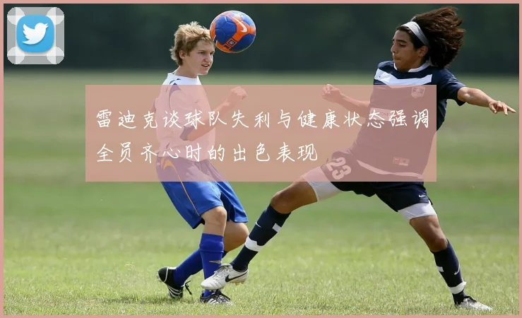 雷迪克谈球队失利与健康状态强调全员齐心时的出色表现