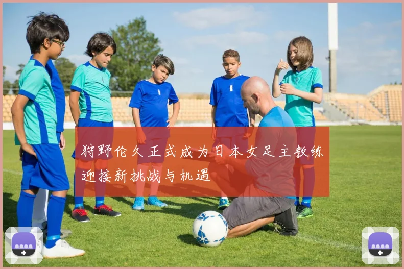 狩野伦久正式成为日本女足主教练迎接新挑战与机遇