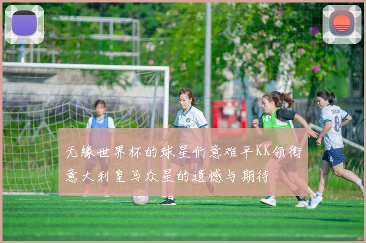 无缘世界杯的球星们意难平KK领衔意大利皇马众星的遗憾与期待