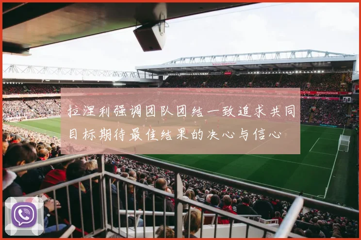 拉涅利强调团队团结一致追求共同目标期待最佳结果的决心与信心