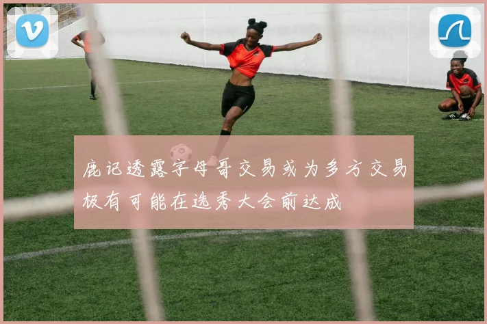 鹿记透露字母哥交易或为多方交易极有可能在选秀大会前达成