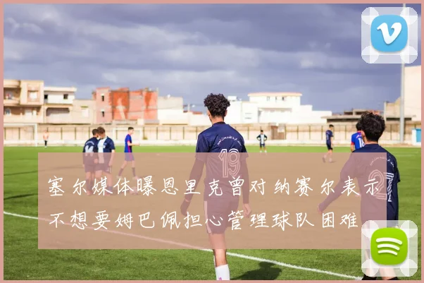 塞尔媒体曝恩里克曾对纳赛尔表示不想要姆巴佩担心管理球队困难