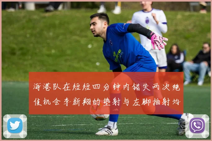 海港队在短短四分钟内错失两次绝佳机会李新翔的垫射与左脚抽射均未能转化为进球