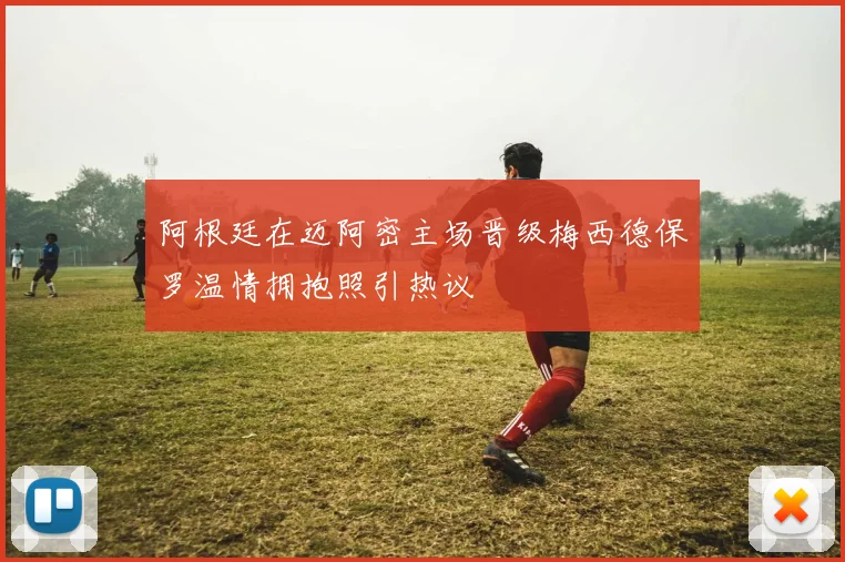 阿根廷在迈阿密主场晋级梅西德保罗温情拥抱照引热议