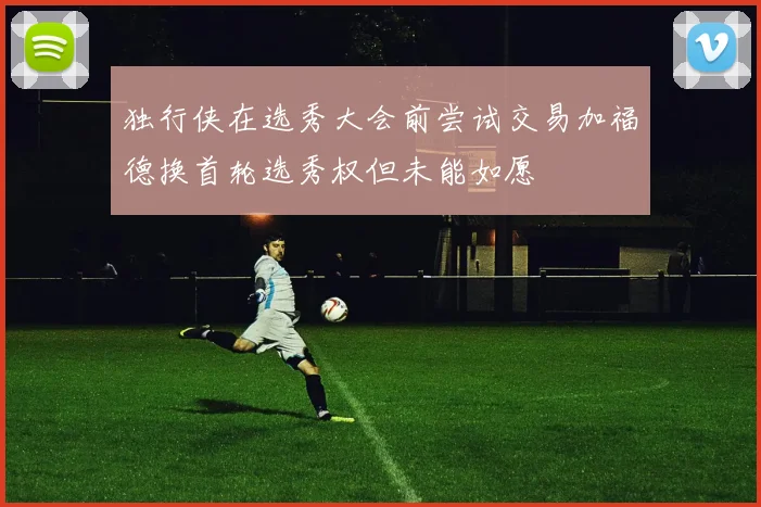 独行侠在选秀大会前尝试交易加福德换首轮选秀权但未能如愿